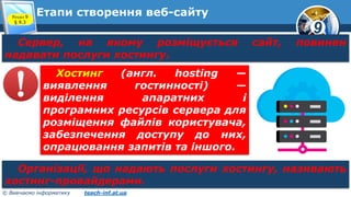 9
© Вивчаємо інформатику teach-inf.at.ua
Етапи створення веб-сайтуРозділ 9
§ 9.3
Сервер, на якому розміщується сайт, повинен
надавати послуги хостингу.
Хостинг (англ. hosting —
виявлення гостинності) —
виділення апаратних і
програмних ресурсів сервера для
розміщення файлів користувача,
забезпечення доступу до них,
опрацювання запитів та іншого.
Організації, що надають послуги хостингу, називають
хостинг-провайдерами.
 