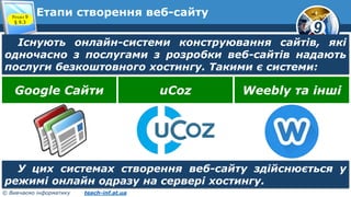9
© Вивчаємо інформатику teach-inf.at.ua
Етапи створення веб-сайтуРозділ 9
§ 9.3
Існують онлайн-системи конструювання сайтів, які
одночасно з послугами з розробки веб-сайтів надають
послуги безкоштовного хостингу. Такими є системи:
Google Сайти uCoz Weebly та інші
У цих системах створення веб-сайту здійснюється у
режимі онлайн одразу на сервері хостингу.
 