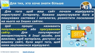 9
© Вивчаємо інформатику teach-inf.at.ua
Для тих, хто хоче знати більшеРозділ 9
§ 9.3
Для того щоб ваш сайт почали відвідувати
користувачі Інтернету, бажано зареєструвати його в
пошукових системах і каталогах, розмістити посилання
на нього на Інших сайтах.
Цей процес називають
популяризацією або просуванням
сайту. Для популяризації
використовують й Інші засоби, але
важливо, щоб матеріали, доступні на
вашому сайті, були варті того, щоб
ними зацікавилися відвідувачі.
 