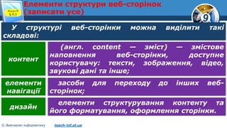 9
© Вивчаємо інформатику teach-inf.at.ua
Елементи структури веб-сторінок
(записати усе)Розділ 9
§ 9.3
У структурі веб-сторінки можна виділити такі
складові:
(англ. content — зміст) — змістове
наповнення веб-сторінки, доступне
користувачу: тексти, зображення, відео,
звукові дані та інше;
контент
засоби для переходу до інших веб-
сторінок;
елементи
навігації
елементи структурування контенту та
його форматування, оформлення сторінки.
дизайн
 