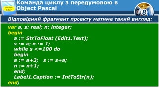 8
Команда циклу з передумовою в
Object PascalРозділ 6
§ 6.7
Відповідний фрагмент проекту матиме такий вигляд:
var a, s: real; n: integer;
begin
a := StrToFloat (Edit1.Text);
s := a; n := 1;
while s <=100 do
begin
a := a+3; s := s+a;
n := n+1;
end;
Label1.Caption := IntToStr(n);
end;
 