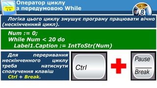 8
Оператор циклу
з передумовою WhileРозділ 8
§ 39
Логіка цього циклу змушує програму працювати вічно
(нескінченний цикл).
Num := 0;
While Num < 20 do
Label1.Caption := IntToStr(Num)
Для переривання
нескінченного циклу
треба натиснути
сполучення клавіш
Ctrl + Break.
 
