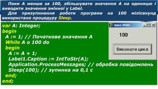 8
Розділ 8
§ 39
var A: Integer;
begin
А := 1; // Початкове значення А
While А о 100 do
begin
А := А + 1;
Label1.Caption := IntToStr(A);
Application.ProcessMessages; // обробка повідомлень
Sleep(100); // зупинка на 0,1 с
end;
end;
Поки А менше за 100, збільшувати значення А на одиницю і
виводити значення змінної у Label.
Для призупинення роботи програми на 100 мілісекунд
використано процедуру Sleep.
 
