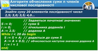 8
Алгоритм обчислення суми n членів
числової послідовностіРозділ 8
§ 39
Знайти суму 20 елементів послідовності чисел
2,5; 3,0; 3,5; 4,0...
// Задаються початкові значення:
S := 0; // суми S
і := 0; // лічильника доданків і
А := 2.5; // доданка А
While і < 20 do begin
S := S + A; // додається до суми S
А := А + 0.5; // обчислюється наступне значення доданка А
і := і + 1
end;
 