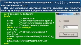 8
Розділ 8
§ 39
var і: Integer; A, S: Double;
begin
// Задаються:
S:=1; // початкове значення суми S
А:=1; // значення першого доданка А
і:=1; // номер першого доданка
While A>0.01 do begin
і := і + 1;
А := 1/і; // Обчислення доданка А
S := S + А;
Label2.Caption := FormatFloat('0.####', A);
end;
Edit1.Text := FormatFloat('0.###', S);
end;
Знайти суму всіх елементів послідовності 1,
𝟏
𝟐
,
𝟏
𝟑
,
𝟏
𝟒
,
𝟏
𝟓
…, значення
яких не менше за 0,01.
Під час складання програми будемо вважати, що точність
досягнуто, якщо черговий доданок менший за значення точності.
 