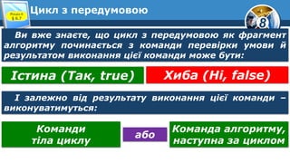 8
Цикл з передумовоюРозділ 6
§ 6.7
Ви вже знаєте, що цикл з передумовою як фрагмент
алгоритму починається з команди перевірки умови й
результатом виконання цієї команди може бути:
Істина (Так, true) Хиба (Ні, false)
І залежно від результату виконання цієї команди –
виконуватимуться:
Команди
тіла циклу
Команда алгоритму,
наступна за циклом
або
 