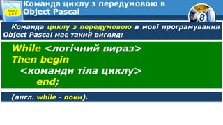 8
Команда циклу з передумовою в
Object PascalРозділ 6
§ 6.7
Команда циклу з передумовою в мові програмування
Object Pascal має такий вигляд:
While <логічний вираз>
Then begin
<команди тіла циклу>
end;
(англ. while - поки).
 