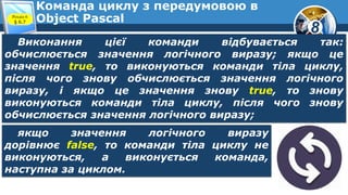 8
Команда циклу з передумовою в
Object PascalРозділ 6
§ 6.7
Виконання цієї команди відбувається так:
обчислюється значення логічного виразу; якщо це
значення true, то виконуються команди тіла циклу,
після чого знову обчислюється значення логічного
виразу, і якщо це значення знову true, то знову
виконуються команди тіла циклу, після чого знову
обчислюється значення логічного виразу;
якщо значення логічного виразу
дорівнює false, то команди тіла циклу не
виконуються, а виконується команда,
наступна за циклом.
 
