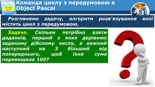 8
Команда циклу з передумовою в
Object PascalРозділ 6
§ 6.7
Розглянемо задачу, алгоритм розв'язування якої
містить цикл з передумовою.
Задача. Скільки потрібно взяти
доданків, перший з яких дорівнює
заданому дійсному числу, а кожний
наступний на 3 більший від
попереднього, щоб їхня сума
перевищила 100?
 