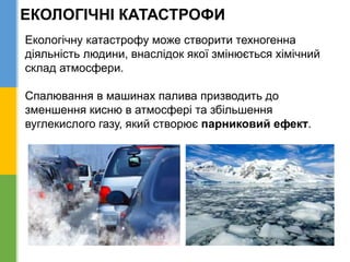 ЕКОЛОГІЧНІ КАТАСТРОФИ
Екологічну катастрофу може створити техногенна
діяльність людини, внаслідок якої змінюється хімічний
склад атмосфери.
Спалювання в машинах палива призводить до
зменшення кисню в атмосфері та збільшення
вуглекислого газу, який створює парниковий ефект.
 