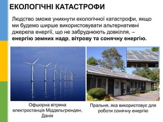 Людство зможе уникнути екологічної катастрофи, якщо
ми будемо ширше використовувати альтернативні
джерела енергії, що не забруднюють довкілля, –
енергію земних надр, вітрову та сонячну енергію.
Офшорна вітряна
електростанція Міддельгрюнден,
Данія
Пральня, яка використовує для
роботи сонячну енергію
ЕКОЛОГІЧНІ КАТАСТРОФИ
 