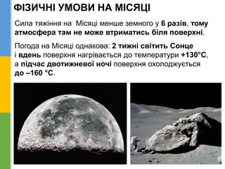 ФІЗИЧНІ УМОВИ НА МІСЯЦІ
Сила тяжіння на Місяці менше земного у 6 разів, тому
атмосфера там не може втриматись біля поверхні.
Погода на Місяці однакова: 2 тижні світить Сонце
і вдень поверхня нагрівається до температури +130°С,
а підчас двотижневої ночі поверхня охолоджується
до –160 °С.
 