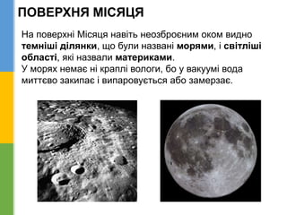 ПОВЕРХНЯ МІСЯЦЯ
На поверхні Місяця навіть неозброєним оком видно
темніші ділянки, що були названі морями, і світліші
області, які назвали материками.
У морях немає ні краплі вологи, бо у вакуумі вода
миттєво закипає і випаровується або замерзає.
 