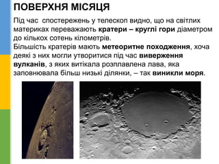ПОВЕРХНЯ МІСЯЦЯ
Під час спостережень у телескоп видно, що на світлих
материках переважають кратери – круглі гори діаметром
до кількох сотень кілометрів.
Більшість кратерів мають метеоритне походження, хоча
деякі з них могли утворитися під час виверження
вулканів, з яких витікала розплавлена лава, яка
заповнювала більш низькі ділянки, – так виникли моря.
 