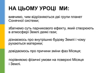НА ЦЬОМУ УРОЦІ МИ:
вивчимо, чим відрізняються дві групи планет
Сонячної системи;
збагнемо суть парникового ефекту, який створюють
в атмосфері Землі деякі гази;
дізнаємось про внутрішню будову Землі і чому
рухаються материки;
довідаємось про причини зміни фаз Місяця;
порівняємо фізичні умови на поверхні Місяця
і Землі.
 