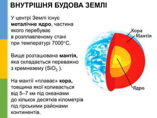 ВНУТРІШНЯ БУДОВА ЗЕМЛІ
У центрі Землі існує
металічне ядро, частина
якого перебуває
в розплавленому стані
при температурі 7000С.
Вище розташована мантія,
яка складається переважно
з кремнезему (SiO2 ).
На мантії «плаває» кора,
товщина якої коливається
від 5–7 км під океанами
до кількох десятків кілометрів
під гірськими районами
континентів.
 