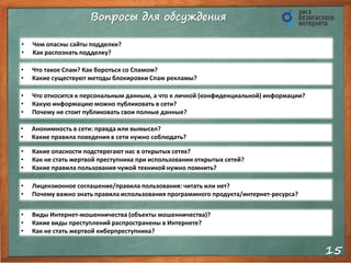 Вопросы для обсуждения
15
• Чем опасны сайты подделки?
• Как распознать подделку?
• Что такое Спам? Как бороться со Спамом?
• Какие существуют методы блокировки Спам рекламы?
• Что относится к персональным данным, а что к личной (конфиденциальной) информации?
• Какую информацию можно публиковать в сети?
• Почему не стоит публиковать свои полные данные?
• Анонимность в сети: правда или вымысел?
• Какие правила поведения в сети нужно соблюдать?
• Какие опасности подстерегают нас в открытых сетях?
• Как не стать жертвой преступника при использовании открытых сетей?
• Какие правила пользования чужой техникой нужно помнить?
• Лицензионное соглашение/правила пользования: читать или нет?
• Почему важно знать правила использования программного продукта/интернет-ресурса?
• Виды Интернет-мошенничества (объекты мошенничества)?
• Какие виды преступлений распространены в Интернете?
• Как не стать жертвой киберпреступника?
 