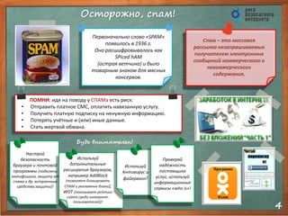 4
Осторожно, спам!
Будь внимателен!
Первоначально слово «SPAM»
появилось в 1936 г.
Оно расшифровывалось как
SPiced hAM
(острая ветчина) и было
товарным знаком для мясных
консервов.
Cпам – это массовая
рассылка незапрашиваемых
получателем электронных
сообщений коммерческого и
некоммерческого
содержания.
ПОМНИ: идя на поводу у СПАМа есть риск:
• Отправить платное СМС, оплатить навязанную услугу.
• Получить платную подписку на ненужную информацию.
• Потерять учётные и (или) иные данные.
• Стать жертвой обмана.
Настрой
безопасность
браузера и почтовой
программы (подключи
антифишинг, защиту от
спама и др. встроенные
средства защиты)!
Используй
дополнительные
расширения браузеров,
например AddBlock
(позволяет блокировать
СПАМ и рекламные блоки),
WOT (показывает рейтинг
сайта среди интернет-
пользователей)!
Используй
Антивирус и
файерволл!
Проверяй
надёжность
поставщика
услуг, используй
информационные
сервисы «who is»!
 