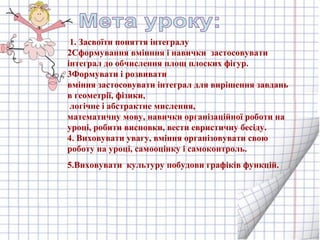 1. Засвоїти поняття інтегралу
2Сформування вмінння і навички застосовувати
інтеграл до обчислення площ плоских фігур.
3Формувати і розвивати
вміння застосовувати інтеграл для вирішення завдань
в геометрії, фізики,
логічне і абстрактне мислення,
математичну мову, навички організаційної роботи на
уроці, робити висновки, вести евристичну бесіду.
4. Виховувати увагу, вміння організовувати свою
роботу на уроці, самооцінку і самоконтроль.
5.Виховувати культуру побудови графіків функцій.
 