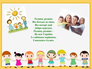 Родина, родина
Від батька до сина,
Від матері доні
Добро передам.
Родина, родина –
Це вся Україна
З глибоким корінням,
З високим гіллям.

 