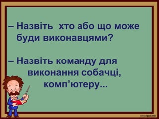 – Назвіть хто або що може
буди виконавцями?
– Назвіть команду для
виконання собачці,
комп’ютеру...

 