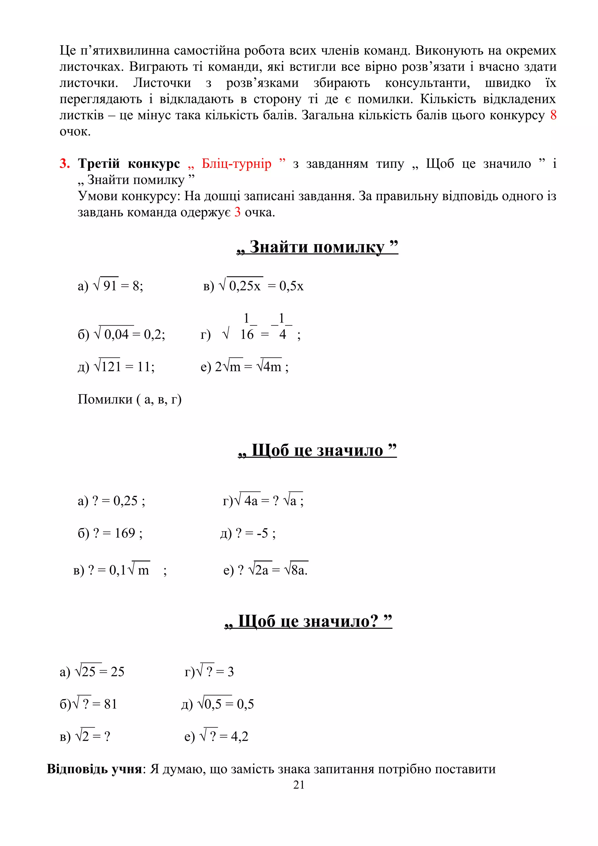 Це п’ятихвилинна самостійна робота всих членів команд. Виконують на окремих
листочках. Виграють ті команди, які встигли все вірно розв’язати і вчасно здати
листочки. Листочки з розв’язками збирають консультанти, швидко їх
переглядають і відкладають в сторону ті де є помилки. Кількість відкладених
листків – це мінус така кількість балів. Загальна кількість балів цього конкурсу 8
очок.
3. Третій конкурс „ Бліц-турнір ” з завданням типу „ Щоб це значило ” і
„ Знайти помилку ”
Умови конкурсу: На дошці записані завдання. За правильну відповідь одного із
завдань команда одержує 3 очка.
„ Знайти помилку ”
__ ____
а) √ 91 = 8; в) √ 0,25х = 0,5х
_____ 1_ _1_
б) √ 0,04 = 0,2; г) √ 16 = 4 ;
___ __ ___
д) √121 = 11; е) 2√m = √4m ;
Помилки ( а, в, г)
„ Щоб це значило ”
___ __
а) ? = 0,25 ; г)√ 4а = ? √а ;
б) ? = 169 ; д) ? = -5 ;
__ __ __
в) ? = 0,1√ m ; е) ? √2а = √8а.
„ Щоб це значило? ”
___ __
а) √25 = 25 г)√ ? = 3
__ ____
б)√ ? = 81 д) √0,5 = 0,5
__ __
в) √2 = ? е) √ ? = 4,2
Відповідь учня: Я думаю, що замість знака запитання потрібно поставити
21
 