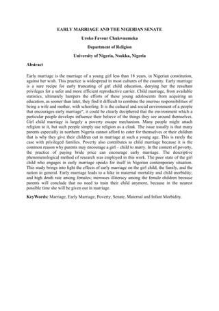EARLY MARRIAGE AND THE NIGERIAN SENATE
Uroko Favour Chukwuemeka
Department of Religion
University of Nigeria, Nsukka, Nigeria
Abstract
Early marriage is the marriage of a young girl less than 18 years, in Nigerian constitution,
against her wish. This practice is widespread in most cultures of the country. Early marriage
is a sure recipe for early truncating of girl child education, denying her the resultant
privileges for a safer and more efficient reproductive carrier. Child marriage, from available
statistics, ultimately hampers the efforts of these young adolescents from acquiring an
education, as sooner than later, they find it difficult to combine the onerous responsibilities of
being a wife and mother, with schooling. It is the cultural and social environment of a people
that encourages early marriage", it could be clearly deciphered that the environment which a
particular people develops influence their believe of the things they see around themselves.
Girl child marriage is largely a poverty escape mechanism. Many people might attach
religion to it, but such people simply use religion as a cloak. The issue usually is that many
parents especially in northern Nigeria cannot afford to cater for themselves or their children
that is why they give their children out in marriage at such a young age. This is rarely the
case with privileged families. Poverty also contributes to child marriage because it is the
common reason why parents may encourage a girl – child to marry. In the context of poverty,
the practice of paying bride price can encourage early marriage. The descriptive
phenomenological method of research was employed in this work. The poor state of the girl
child who engages in early marriage speaks for itself in Nigerian contemporary situation.
This study brings into light the effects of early marriage on the girl child, the family, and the
nation in general. Early marriage leads to a hike in maternal mortality and child morbidity;
and high death rate among females; increases illiteracy among the female children because
parents will conclude that no need to train their child anymore, because in the nearest
possible time she will be given out in marriage.
KeyWords: Marriage, Early Marriage, Poverty, Senate, Maternal and Infant Morbidity.
 