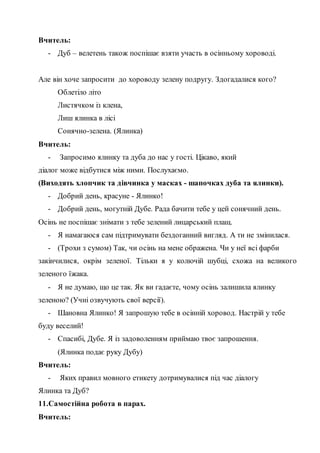 Вчитель:
- Дуб – велетень також поспішає взяти участь в осінньому хороводі.
Але він хоче запросити до хороводу зелену подругу. Здогадалися кого?
Облетіло літо
Листячком із клена,
Лиш ялинка в лісі
Сонячно-зелена. (Ялинка)
Вчитель:
- Запросимо ялинку та дуба до нас у гості. Цікаво, який
діалог може відбутися між ними. Послухаємо.
(Виходять хлопчик та дівчинка у масках - шапочках дуба та ялинки).
- Добрий день, красуне - Ялинко!
- Добрий день, могутній Дубе. Рада бачити тебе у цей сонячний день.
Осінь не поспішає знімати з тебе зелений лицарський плащ.
- Я намагаюся сам підтримувати бездоганний вигляд. А ти не змінилася.
- (Трохи з сумом) Так, чи осінь на мене ображена. Чи у неї всі фарби
закінчилися, окрім зеленої. Тільки я у колючій шубці, схожа на великого
зеленого їжака.
- Я не думаю, що це так. Як ви гадаєте, чому осінь залишила ялинку
зеленою? (Учні озвучують свої версії).
- Шановна Ялинко! Я запрошую тебе в осінній хоровод. Настрій у тебе
буду веселий!
- Спасибі, Дубе. Я із задоволенням приймаю твоє запрошення.
(Ялинка подає руку Дубу)
Вчитель:
- Яких правил мовного етикету дотримувалися під час діалогу
Ялинка та Дуб?
11.Самостійна робота в парах.
Вчитель:
 