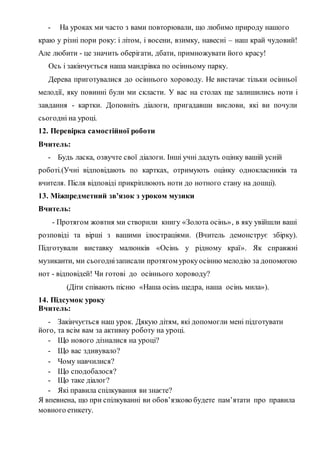 - На уроках ми часто з вами повторювали, що любимо природу нашого
краю у різні пори року: і літом, і восени, взимку, навесні – наш край чудовий!
Але любити - це значить оберігати, дбати, примножувати його красу!
Ось і закінчується наша мандрівка по осінньому парку.
Дерева приготувалися до осіннього хороводу. Не вистачає тільки осінньої
мелодії, яку повинні були ми скласти. У вас на столах ще залишились ноти і
завдання - картки. Доповніть діалоги, пригадавши вислови, які ви почули
сьогодні на уроці.
12. Перевірка самостійної роботи
Вчитель:
- Будь ласка, озвучте свої діалоги. Інші учні дадуть оцінку вашій усній
роботі.(Учні відповідають по картках, отримують оцінку однокласників та
вчителя. Після відповіді прикріплюють ноти до нотного стану на дошці).
13. Міжпредметний зв’язок з уроком музики
Вчитель:
- Протягом жовтня ми створили книгу «Золота осінь», в яку увійшли ваші
розповіді та вірші з вашими ілюстраціями. (Вчитель демонструє збірку).
Підготували виставку малюнків «Осінь у рідному краї». Як справжні
музиканти, ми сьогоднізаписали протягом урокуосінню мелодію за допомогою
нот - відповідей! Чи готові до осіннього хороводу?
(Діти співають пісню «Наша осінь щедра, наша осінь мила»).
14. Підсумок уроку
Вчитель:
- Закінчується наш урок. Дякую дітям, які допомогли мені підготувати
його, та всім вам за активну роботу на уроці.
- Що нового дізналися на уроці?
- Що вас здивувало?
- Чому навчилися?
- Що сподобалося?
- Що таке діалог?
- Які правила спілкування ви знаєте?
Я впевнена, що при спілкуванні ви обов’язково будете пам’ятати про правила
мовного етикету.
 