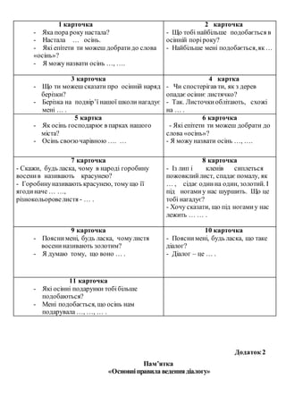 1 карточка
- Яка пора року настала?
- Настала … осінь.
- Які епітети ти можеш добратидо слова
«осінь»?
- Я можу назвати осінь …, ….
2 карточка
- Що тобі найбільше подобається в
осінній поріроку?
- Найбільше мені подобається,як…
3 карточка
- Що ти можеш сказати про осінній наряд
берізки?
- Берізка на подвір’ї нашої школи нагадує
мені … .
4 картка
- Чи спостерігав ти, як з дерев
опадає осіннє листячко?
- Так. Листочкиоблітають, схожі
на … .
5 картка
- Як осінь господарює в парках нашого
міста?
- Осінь своєючарівною …. …
6 карточка
- Які епітети ти можеш добрати до
слова «осінь»?
- Я можу назвати осінь …, ….
7 карточка
- Скажи, будь ласка, чому в народі горобину
восенив називають красунею?
- Горобинуназивають красунею, тому що її
ягодиначе … …,
різнокольоровелистя - … .
8 карточка
- Із лип і кленів сиплеться
пожовклийлист, спадає помалу, як
… , сідає одинна один, золотий. І
під ногамиу нас шуршить. Що це
тобі нагадує?
- Хочу сказати, що під ногамиу нас
лежить … … .
9 карточка
- Пояснимені, будь ласка, чомулистя
восениназивають золотим?
- Я думаю тому, що воно … .
10 карточка
- Пояснимені, будь ласка, що таке
діалог?
- Діалог – це … .
11 карточка
- Які осінні подарунки тобібільше
подобаються?
- Мені подобається, що осінь нам
подарувала …, …, … .
Додаток 2
Пам’ятка
«Основніправила веденнядіалогу»
 