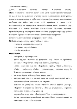 Тема:Осінній хоровод .
Діалог. Правила мовного етикету. Складання діалогу.
Мета: ознайомити з поняттям діалог, вчити дітей складати розмову двох осіб
за даною темою, правильно будувати власні висловлювання, спостерігати,
аналізувати, узагальнювати, робитивисновки; закріпити знання про пори року,
особливо про осінь, про місяці осені, прикмети та ознаки осені;
вдосконалювати та поповнювати активний словник учнів; розвивати уяву,
мислення, усне зв'язне мовлення другокласників, діалогічне мовлення;
проводити роботу над виражальними засобами, формувати культуру усного
мовлення, сприяти формуванню етики мовленнєвого спілкування;
виховувати любов та повагу до природи рідного краю.
Цілі уроку : працюючи у парах учні будуть вміти:
1) задавати запитання один одному;
2) визначати термін «діалог»;
3) розігрувати діалог.
Обладнання:
- ілюстрації до віршів про осінь;
- дитячі групові малюнки за розділами: «Ще теплий та грайливий
вересень», «Запрошують нас у гості жовтень, листопад»;
- маски – шапочки: «Береза», «Горобина», «Дуб», «Осінь», «Ялинка»,
«Осінь – чарівниця», «Осінь – господарочка», пензлик, кошик із
фруктами та овочами – осінніми дарами;
- листочки берези, дуба, горобини, ялини, жолуді;
- виготовлений плакат - нотний стан на дошці, виготовлені ноти з
елементами осінніх листочків на столах учнів;
- пам’ятки на учнівських столах: «Основні правила ведення діалогу»,
«Формули мовленнєвого етикету», «Правила спілкування», «Правила
спілкування по телефону», «Діалог»;
- записаний на дошці вірш Н. Приходько «Тихо осінь ходить гаєм»;
- картки з завданнями (теми діалогів для самостійного опрацьовування) на
кожному столі для роботи парами;
 