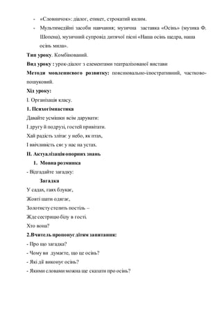 - «Словничок»: діалог, етикет, строкатий килим.
- Мультимедійні засоби навчання; музична заставка «Осінь» (музика Ф.
Шопена), музичний супровід дитячої пісні «Наша осінь щедра, наша
осінь мила».
Тип уроку. Комбінований.
Вид уроку : урок-діалог з елементами театралізованої вистави
Методи мовленнєвого розвитку: пояснювально-ілюстративний, частково-
пошуковий.
Хід уроку:
І. Організація класу.
1. Психогімнастика
Давайте усмішки всім дарувати:
І другу й подрузі, гостей привітати.
Хай радість злітає у небо, як птах,
І ввічливість сяє у нас на устах.
ІІ. Актуалізаціяопорних знань
1. Мовна розминка
- Відгадайте загадку:
Загадка
У садах, гаях блукає,
Жовті шати одягає,
Золотистустелить постіль –
Жде сестрицю білу в гості.
Хто вона?
2.Вчитель пропонуєдітям запитання:
- Про що загадка?
- Чому ви думаєте, що це осінь?
- Які дії виконує осінь?
- Якими словамиможна ще сказати про осінь?
 