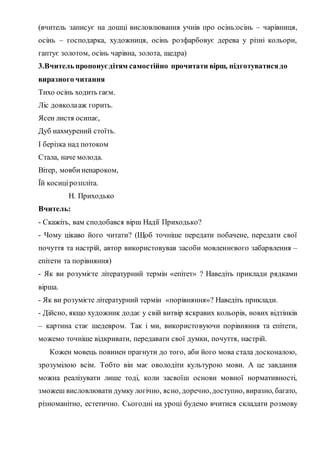 (вчитель записує на дошці висловлювання учнів про осінь:осінь – чарівниця,
осінь – господарка, художниця, осінь розфарбовує дерева у різні кольори,
гаптує золотом, осінь чарівна, золота, щедра)
3.Вчитель пропонуєдітям самостійно прочитати вірш, підготуватисядо
виразного читання
Тихо осінь ходить гаєм.
Ліс довколааж горить.
Ясен листя осипає,
Дуб нахмурений стоїть.
І берізка над потоком
Стала, наче молода.
Вітер, мовбиненароком,
Їй косицірозпліта.
Н. Приходько
Вчитель:
- Скажіть, вам сподобався вірш Надії Приходько?
- Чому цікаво його читати? (Щоб точніше передати побачене, передати свої
почуття та настрій, автор використовував засоби мовленнєвого забарвлення –
епітети та порівняння)
- Як ви розумієте літературний термін «епітет» ? Наведіть приклади рядками
вірша.
- Як ви розумієте літературний термін «порівняння»? Наведіть приклади.
- Дійсно, якщо художник додає у свій витвір яскравих кольорів, нових відтінків
– картина стає шедевром. Так і ми, використовуючи порівняння та епітети,
можемо точніше відкривати, передавати свої думки, почуття, настрій.
Кожен мовець повинен прагнути до того, аби його мова стала досконалою,
зрозумілою всім. Тобто він має оволодіти культурою мови. А це завдання
можна реалізувати лише тоді, коли засвоїш основи мовної нормативності,
зможеш висловлювати думку логічно, ясно, доречно,доступно, виразно, багато,
різноманітно, естетично. Сьогодні на уроці будемо вчитися складати розмову
 