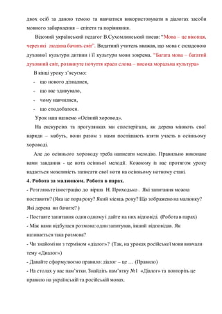 двох осіб за даною темою та навчатися використовувати в діалогах засоби
мовного забарвлення – епітети та порівняння.
Відомий український педагог В.Сухомлинський писав: “Мова – це віконця,
через які людина бачить світ”. Видатний учитель вважав, що мова є складовою
духовної культури дитини і її культури мови зокрема. “Багата мова – багатий
духовний світ, розвинуте почуття краси слова – висока моральна культура»
В кінці уроку з’ясуємо:
- що нового дізналися,
- що вас здивувало,
- чому навчилися,
- що сподобалося.
Урок наш назвемо «Осінній хоровод».
На екскурсіях та прогулянках ми спостерігали, як дерева міняють свої
наряди – мабуть, вони разом з нами поспішають взяти участь в осінньому
хороводі.
Але до осіннього хороводу треба написати мелодію. Правильно виконане
вами завдання - це нота осінньої мелодії. Кожному із вас протягом уроку
надається можливість записати свої ноти на осінньому нотному стані.
4. Робота за малюнком. Робота в парах.
- Розгляньтеілюстрацію до вірша Н. Приходько . Які запитання можна
поставити? (Яка це порароку? Який місяць року? Що зображено на малюнку?
Які дерева ви бачите? )
- Поставте запитання одинодномуі дайте на них відповіді. (Роботав парах)
- Між вами відбулася розмова:одинзапитував, інший відповідав. Як
називається така розмова?
- Чи знайоміви з терміном «діалог»? (Так, на уроках російськоїмовививчали
тему «Диалог»)
- Давайте сформулюємо правило:діалог – це … (Правило)
- На столах у вас пам’ятки. Знайдіть пам’ятку №1 «Діалог» та повторіть це
правило на українській та російській мовах.
 