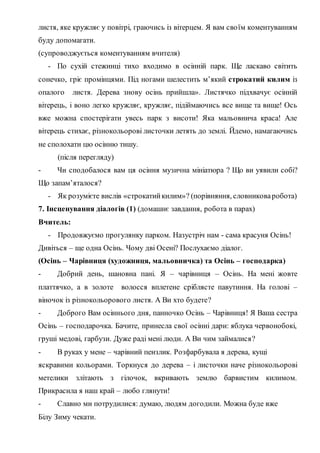 листя, яке кружляє у повітрі, граючись із вітерцем. Я вам своїм коментуванням
буду допомагати.
(супроводжується коментуванням вчителя)
- По сухій стежинці тихо входимо в осінній парк. Ще ласкаво світить
сонечко, гріє промінцями. Під ногами шелестить м’який строкатий килим із
опалого листя. Дерева знову осінь прийшла». Листячко підхвачує осінній
вітерець, і воно легко кружляє, кружляє, підіймаючись все вище та вище! Ось
вже можна спостерігати увесь парк з висоти! Яка мальовнича краса! Але
вітерець стихає, різнокольорові листочки летять до землі. Йдемо, намагаючись
не сполохати цю осінню тишу.
(після перегляду)
- Чи сподобалося вам ця осіння музична мініатюра ? Що ви уявили собі?
Що запам’яталося?
- Як розумієте вислів «строкатийкилим»? (порівняння, словниковаробота)
7. Інсценування діалогів (1) (домашнє завдання, робота в парах)
Вчитель:
- Продовжуємо прогулянку парком. Назустріч нам - сама красуня Осінь!
Дивіться – ще одна Осінь. Чому дві Осені? Послухаємо діалог.
(Осінь – Чарівниця (художниця, мальовничка) та Осінь – господарка)
- Добрий день, шановна пані. Я – чарівниця – Осінь. На мені жовте
платтячко, а в золоте волосся вплетене сріблясте павутиння. На голові –
віночок із різнокольорового листя. А Ви хто будете?
- Доброго Вам осіннього дня, панночко Осінь – Чарівниця! Я Ваша сестра
Осінь – господарочка. Бачите, принесла свої осінні дари: яблука червонобокі,
груші медові, гарбузи. Дуже раді мені люди. А Ви чим займалися?
- В руках у мене – чарівний пензлик. Розфарбувала я дерева, кущі
яскравими кольорами. Торкнуся до дерева – і листочки наче різнокольорові
метелики злітають з гілочок, вкривають землю барвистим килимом.
Прикрасила я наш край – любо глянути!
- Славно ми потрудилися: думаю, людям догодили. Можна буде вже
Білу Зиму чекати.
 
