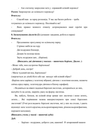 - Але спочатку запросимо всіх у справжній осінній хоровод!
Разом: Запрошуємо до осіннього хороводу!
Вчитель:
- Спасибі вам за гарну розповідь. У вас ще багато роботи – треба
готуватися до осіннього хороводу. Поспішайте же!
- Яких правил мовного етикету дотримувалися наші героїні при
спілкуванні?
8. Інсценування діалогів (2) (домашнє завдання, робота в парах)
Вчитель:
- Продовжимо прогулянку по осінньому парку.
Стрімко вибігли на гору
Дві подружки білокорі,
Дощик їм полоще кіски.
Звуть подружок цих…(берізки).
(Виходять дві дівчинки у масках – шапочках берізок. Діалог. )
- Вітаю тебе, моя сестричко Берізонька!
- Добрий день, сестро!
- Маєш чудовий вигляд, Берізонько!
(звертається до дітей) Кого або що нагадує мій осінній образ?
(Берізка наче царівна у золотому вбранні, дівчина з золотими косами, палаюча
свічка серед парку, золотокудра дівчина в білому сарафані).
- Подивіться на ніжні гладенькі березові листочки, доторкніться до них,
відчуйте їх на дотик, зверніть увагу на форму листячка.
Ви, мабуть, бачили, як осінній вітер зриває моє листячко і воно летить,
летить… Які порівняння можна використовувати при описі березових
листочків? (Учні розглядають березові листочки, які у них на столах, і дають
відповіді: наче золотісердечка, кольоровіпарашутики, різнокольоровіфантики,
порхаючі метелики).
(Виходить учень у масці – шапочці дуба)
Дуб:
- Берізки - подружки, доброго дня, шановні! Я зачарований вашою
 
