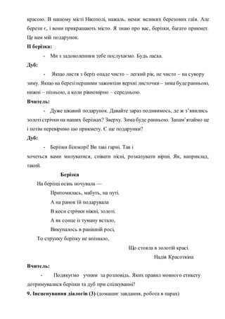 красою. В нашому місті Нікополі, нажаль, немає великих березових гаїв. Але
берези є, і вони прикрашають місто. Я знаю про вас, берізки, багато прикмет.
Це вам мій подарунок.
ІІ берізка:
- Ми з задоволенням тебе послухаємо. Будь ласка.
Дуб:
- Якщо листя з беріз опаде чисто – легкий рік, не чисто – на сувору
зиму. Якщо на березіпершими зажовтіли верхні листочки – зима буде ранньою,
нижні – пізньою, а коли рівномірно – середньою.
Вчитель:
- Дуже цікавий подарунок. Давайте зараз подивимось, де ж з’явились
золотістрічки на наших берізках? Зверху. Зима буде ранньою. Запам’ятаймо це
і потім перевіримо цю прикмету. Є ще подарунки?
Дуб:
- Берізки білокорі! Ви такі гарні. Так і
хочеться вами милуватися, співати пісні, розказувати вірші. Як, наприклад,
такий.
Берізка
На берізці осінь ночувала —
Притомилась, мабуть, на путі.
А на ранок їй подарувала
В коси стрічки ніжні, золоті.
А як сонце із туману встало,
Викупалось в ранішній росі,
То струнку берізку не впізнало,
Що стояла в золотій красі.
Надія Красоткіна
Вчитель:
- Подякуємо учням за розповідь. Яких правил мовного етикету
дотримувалися берізки та дуб при спілкуванні?
9. Інсценування діалогів (3) (домашнє завдання, робота в парах)
 