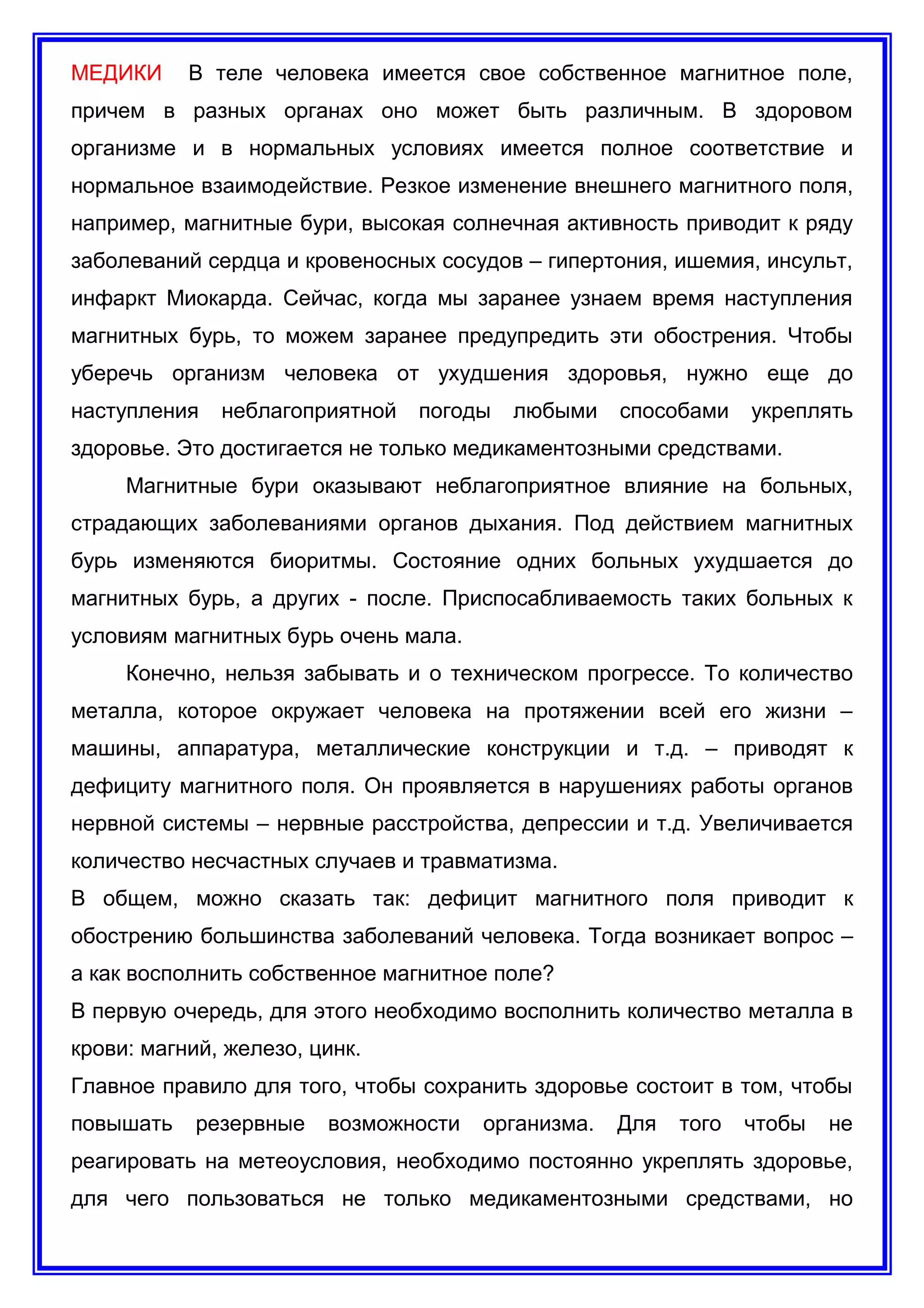 МЕДИКИ В теле человека имеется свое собственное магнитное поле,
причем в разных органах оно может быть различным. В здоровом
организме и в нормальных условиях имеется полное соответствие и
нормальное взаимодействие. Резкое изменение внешнего магнитного поля,
например, магнитные бури, высокая солнечная активность приводит к ряду
заболеваний сердца и кровеносных сосудов – гипертония, ишемия, инсульт,
инфаркт Миокарда. Сейчас, когда мы заранее узнаем время наступления
магнитных бурь, то можем заранее предупредить эти обострения. Чтобы
уберечь организм человека от ухудшения здоровья, нужно еще до
наступления неблагоприятной погоды любыми способами укреплять
здоровье. Это достигается не только медикаментозными средствами.
Магнитные бури оказывают неблагоприятное влияние на больных,
страдающих заболеваниями органов дыхания. Под действием магнитных
бурь изменяются биоритмы. Состояние одних больных ухудшается до
магнитных бурь, а других - после. Приспосабливаемость таких больных к
условиям магнитных бурь очень мала.
Конечно, нельзя забывать и о техническом прогрессе. То количество
металла, которое окружает человека на протяжении всей его жизни –
машины, аппаратура, металлические конструкции и т.д. – приводят к
дефициту магнитного поля. Он проявляется в нарушениях работы органов
нервной системы – нервные расстройства, депрессии и т.д. Увеличивается
количество несчастных случаев и травматизма.
В общем, можно сказать так: дефицит магнитного поля приводит к
обострению большинства заболеваний человека. Тогда возникает вопрос –
а как восполнить собственное магнитное поле?
В первую очередь, для этого необходимо восполнить количество металла в
крови: магний, железо, цинк.
Главное правило для того, чтобы сохранить здоровье состоит в том, чтобы
повышать резервные возможности организма. Для того чтобы не
реагировать на метеоусловия, необходимо постоянно укреплять здоровье,
для чего пользоваться не только медикаментозными средствами, но
 