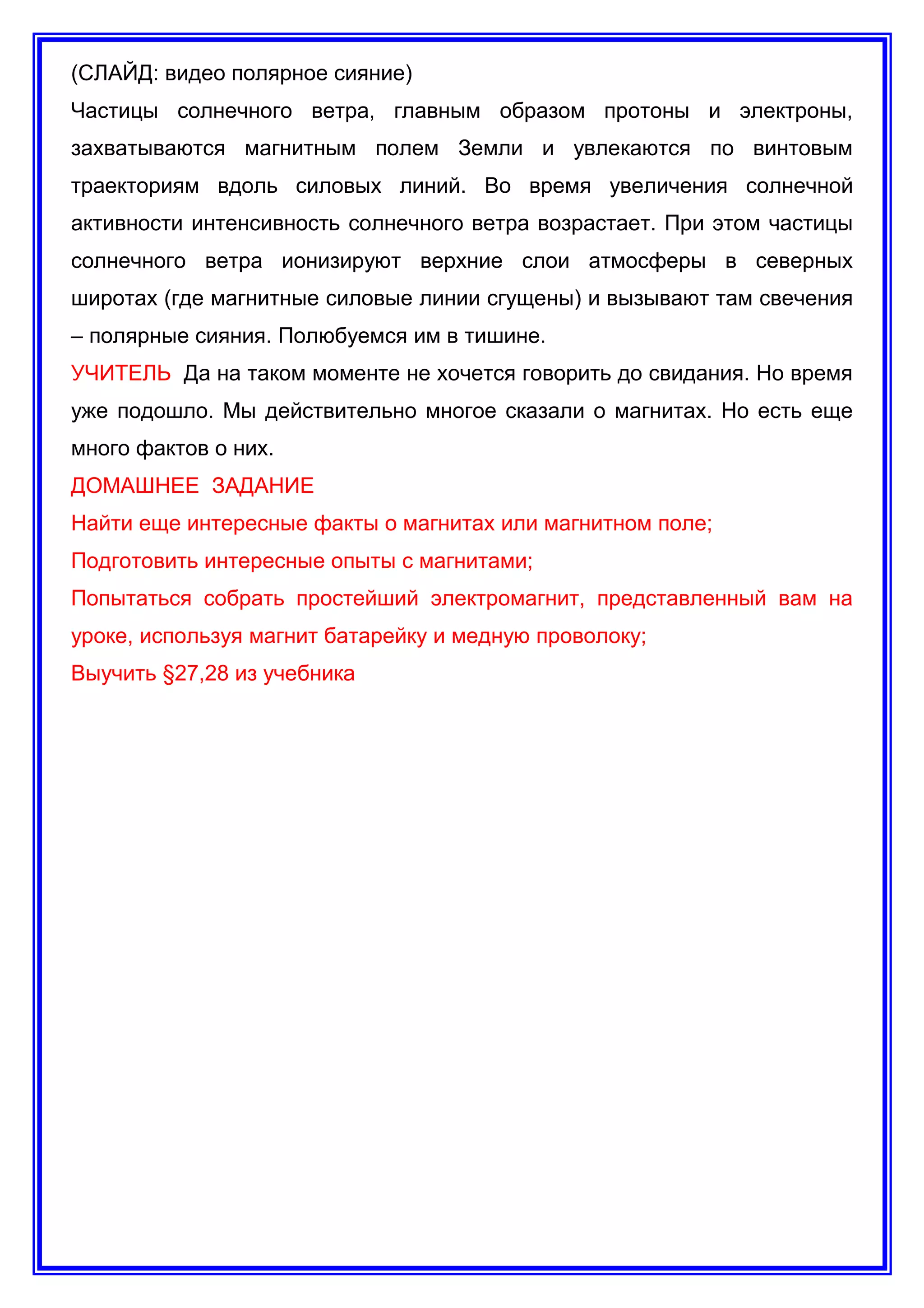 (СЛАЙД: видео полярное сияние)
Частицы солнечного ветра, главным образом протоны и электроны,
захватываются магнитным полем Земли и увлекаются по винтовым
траекториям вдоль силовых линий. Во время увеличения солнечной
активности интенсивность солнечного ветра возрастает. При этом частицы
солнечного ветра ионизируют верхние слои атмосферы в северных
широтах (где магнитные силовые линии сгущены) и вызывают там свечения
– полярные сияния. Полюбуемся им в тишине.
УЧИТЕЛЬ Да на таком моменте не хочется говорить до свидания. Но время
уже подошло. Мы действительно многое сказали о магнитах. Но есть еще
много фактов о них.
ДОМАШНЕЕ ЗАДАНИЕ
Найти еще интересные факты о магнитах или магнитном поле;
Подготовить интересные опыты с магнитами;
Попытаться собрать простейший электромагнит, представленный вам на
уроке, используя магнит батарейку и медную проволоку;
Выучить §27,28 из учебника
 