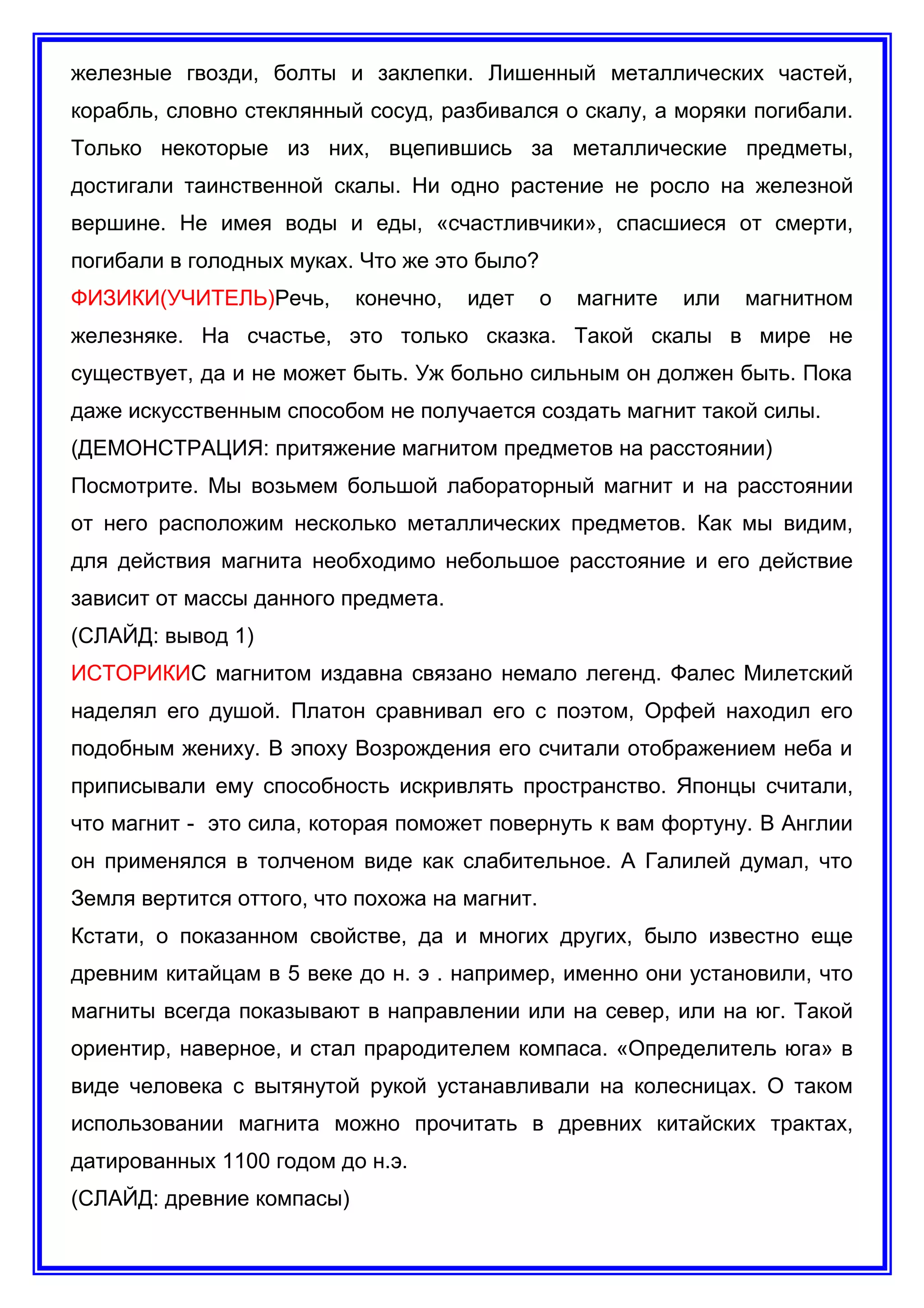 железные гвозди, болты и заклепки. Лишенный металлических частей,
корабль, словно стеклянный сосуд, разбивался о скалу, а моряки погибали.
Только некоторые из них, вцепившись за металлические предметы,
достигали таинственной скалы. Ни одно растение не росло на железной
вершине. Не имея воды и еды, «счастливчики», спасшиеся от смерти,
погибали в голодных муках. Что же это было?
ФИЗИКИ(УЧИТЕЛЬ)Речь, конечно, идет о магните или магнитном
железняке. На счастье, это только сказка. Такой скалы в мире не
существует, да и не может быть. Уж больно сильным он должен быть. Пока
даже искусственным способом не получается создать магнит такой силы.
(ДЕМОНСТРАЦИЯ: притяжение магнитом предметов на расстоянии)
Посмотрите. Мы возьмем большой лабораторный магнит и на расстоянии
от него расположим несколько металлических предметов. Как мы видим,
для действия магнита необходимо небольшое расстояние и его действие
зависит от массы данного предмета.
(СЛАЙД: вывод 1)
ИСТОРИКИС магнитом издавна связано немало легенд. Фалес Милетский
наделял его душой. Платон сравнивал его с поэтом, Орфей находил его
подобным жениху. В эпоху Возрождения его считали отображением неба и
приписывали ему способность искривлять пространство. Японцы считали,
что магнит - это сила, которая поможет повернуть к вам фортуну. В Англии
он применялся в толченом виде как слабительное. А Галилей думал, что
Земля вертится оттого, что похожа на магнит.
Кстати, о показанном свойстве, да и многих других, было известно еще
древним китайцам в 5 веке до н. э . например, именно они установили, что
магниты всегда показывают в направлении или на север, или на юг. Такой
ориентир, наверное, и стал прародителем компаса. «Определитель юга» в
виде человека с вытянутой рукой устанавливали на колесницах. О таком
использовании магнита можно прочитать в древних китайских трактах,
датированных 1100 годом до н.э.
(СЛАЙД: древние компасы)
 