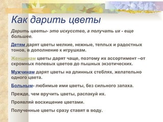 Как дарить цветы  Дарить цветы- это искусство, а получать их - еще большее.  Детям   дарят цветы мелкие, нежные, теплых и радостных тонов, в дополнение к игрушкам.  Женщинам  цветы дарят чаще, поэтому их ассортимент –от скромных полевых цветов до пышных экзотических.  Мужчинам   дарят цветы на длинных стеблях, желательно одного цвета.  Больным -  любимые ими цветы, без сильного запаха.  Прежде, чем вручить цветы, распакуй их.  Проявляй восхищение цветами.  Полученные цветы сразу ставят в воду. 