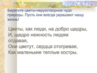 Берегите цветы-нерукотворное чудо природы. Пусть они всегда украшают нашу жизнь! Цветы, как люди, на добро щедры, И, щедро нежность людям отдавая, Они цветут, сердца отогревая, Как маленькие теплые костры.  