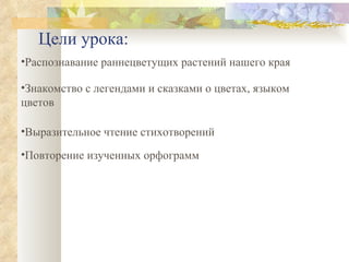 Цели урока: Распознавание раннецветущих растений нашего края Знакомство с легендами и сказками о цветах, языком цветов Выразительное чтение стихотворений Повторение изученных орфограмм 