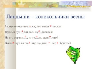 Ландыши – колокольчики весны Распустились поч….ки, лес зашев….лился Яркими луч….ми весь оз….лотился; На его окраин…., из тр….вы душ….стой Выгл….нул на со….нце ландыш…. сер….бристый - е а о е а и я л - е 