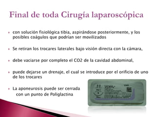 con solución fisiológica tibia, aspirándose posteriormente, y los posibles coágulos que podrían ser movilizadosSe retiran los trocares laterales bajo visión directa con la cámara,debe vaciarse por completo el CO2 de la cavidad abdominal,puede dejarse un drenaje, el cual se introduce por el orificio de uno de los trocares La aponeurosis puede ser cerrada       con un punto de PoliglactinaFinal de toda Cirugía laparoscópica
