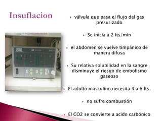 Insuflacionválvula que pasa el flujo del gas presurizadoSe inicia a 2 lts/minel abdomen se vuelve timpánico de manera difusaSu relativa solubilidad en la sangre disminuye el riesgo de embolismo gaseosoEl adulto masculino necesita 4 a 6 lts.no sufre combustión El CO2 se convierte a acido carbónico
