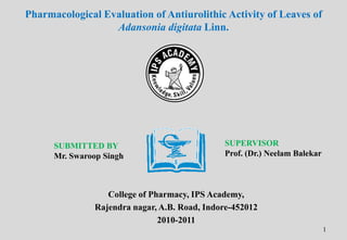 Pharmacological Evaluation of Antiurolithic Activity of Leaves of
Adansonia digitata Linn.

SUBMITTED BY
Mr. Swaroop Singh

SUPERVISOR
Prof. (Dr.) Neelam Balekar

College of Pharmacy, IPS Academy,
Rajendra nagar, A.B. Road, Indore-452012
2010-2011
1

 