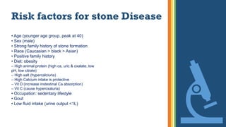 Risk factors for stone Disease
• Age (younger age group, peak at 40)
• Sex (male)
• Strong family history of stone formation
• Race (Caucasian > black > Asian)
• Positive family history
• Diet: obesity
– High animal protein (high ca, uric & oxalate, low
pH, low citrate)
– High salt (hypercalciuria)
– High Calcium intake is protective
– Vit D (increase instestinal Ca absorption)
– Vit C (cause hyperoxaluria)
• Occupation: sedentary lifestyle
• Gout
• Low fluid intake (urine output <1L)
 