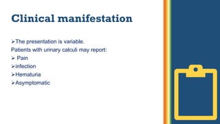Clinical manifestation
The presentation is variable.
Patients with urinary calculi may report:
 Pain
infection
Hematuria
Asymptomatic
 
