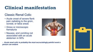 Clinical manifestation
Classic Renal Colic
• Acute onset of severe flank
pain radiating to the groin,
scrotal, or labia areas
• Gross or microscopic
hematuria
• Nausea, and vomiting not
associated with an acute
abdomen in 50%
 Acute renal colic is probably the most excruciatingly painful event a
person can endure
 